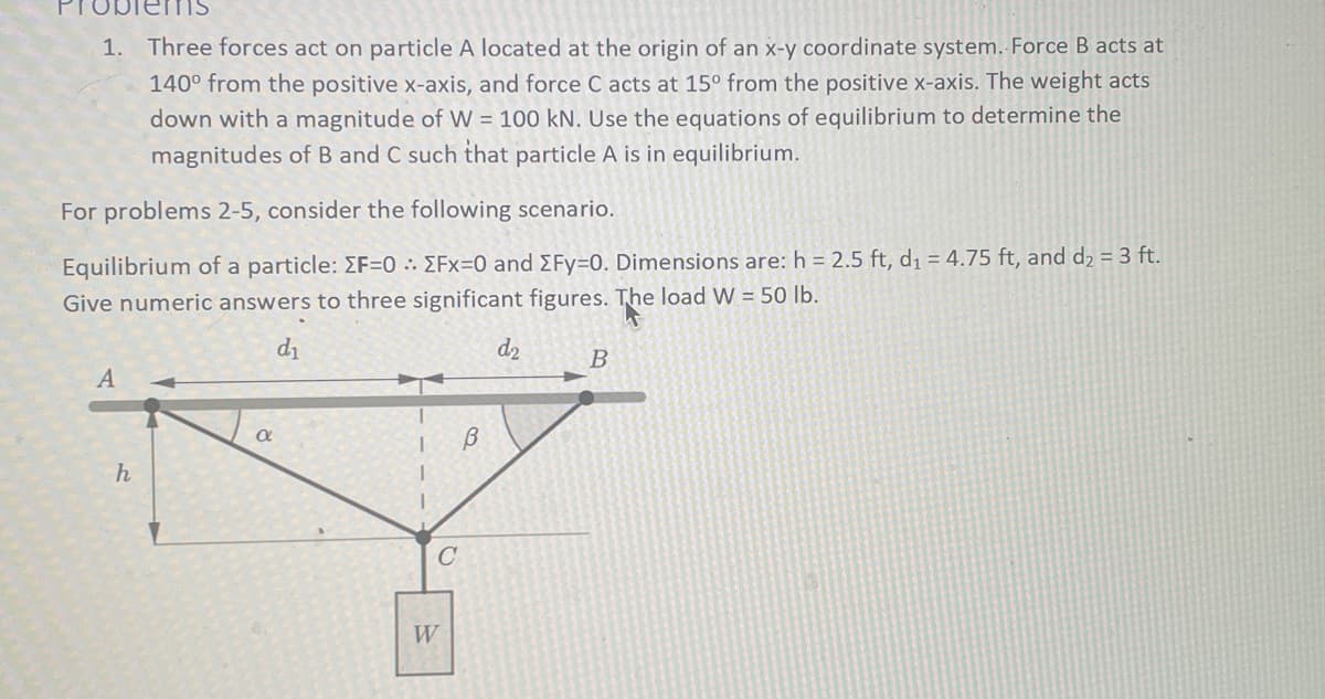 1. Three forces act on particle A located at the origin of an x-y coordinate system. Force B acts at
140⁰ from the positive x-axis, and force C acts at 15° from the positive x-axis. The weight acts
down with a magnitude of W = 100 kN. Use the equations of equilibrium to determine the
magnitudes of B and C such that particle A is in equilibrium.
For problems 2-5, consider the following scenario.
Equilibrium of a particle: EF=0: EFx=0 and ΣFy=0. Dimensions are: h=2.5 ft, d₁ = 4.75 ft, and d₂ = 3 ft.
Give numeric answers to three significant figures. The load W = 50 lb.
d₁
A
h
a
1 B
C
W
d₂
B