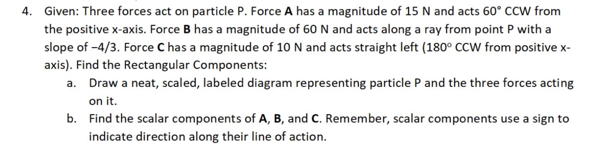 4.
Given: Three forces act on particle P. Force A has a magnitude of 15 N and acts 60° CCW from
the positive x-axis. Force B has a magnitude of 60 N and acts along a ray from point P with a
slope of -4/3. Force C has a magnitude of 10 N and acts straight left (180° CCW from positive x-
axis). Find the Rectangular Components:
a. Draw a neat, scaled, labeled diagram representing particle P and the three forces acting
on it.
b. Find the scalar components of A, B, and C. Remember, scalar components use a sign to
indicate direction along their line of action.