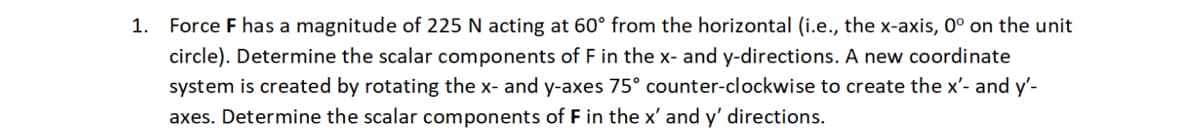 1. Force F has a magnitude of 225 N acting at 60° from the horizontal (i.e., the x-axis, 0° on the unit
circle). Determine the scalar components of F in the x- and y-directions. A new coordinate
system is created by rotating the x- and y-axes 75° counter-clockwise to create the x'- and y'-
axes. Determine the scalar components of F in the x' and y' directions.