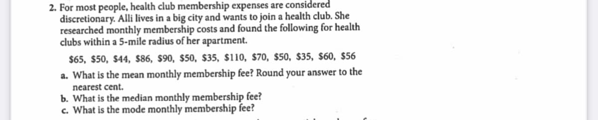 2. For most people, health club membership expenses are considered
discretionary. Alli lives in a big city and wants to join a health club. She
researched monthly membership costs and found the following for health
clubs within a 5-mile radius of her apartment.
$65, $50, $44, $86, $90, $50, $35, $110, $70, $50, $35, $60, $56
a. What is the mean monthly membership fee? Round your answer to the
nearest cent.
b. What is the median monthly membership fee?
c. What is the mode monthly membership fee?
