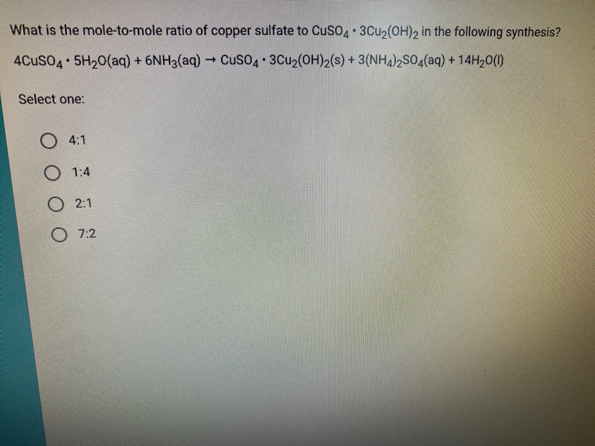 What is the mole-to-mole ratio of copper sulfate to CuSO, 3Cu2(OH)2 in the following synthesis?
4CusO4 5H20(aq) + 6NH3(aq) - CuSo4 3Cu2(OH)2(s) + 3(NH4)2SO4(aq) + 14H20(1)
Select one:
O 4:1
O 1:4
O 2:1
O 7:2
