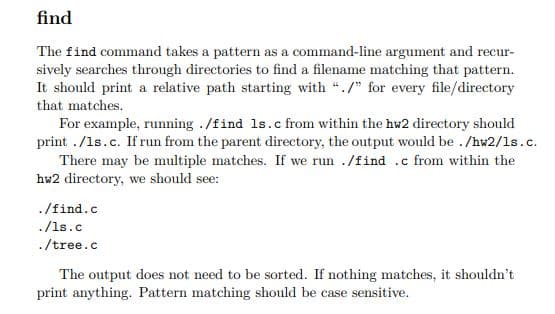find
The find command takes a pattern as a command-line argument and recur-
sively searches through directories to find a filename matching that pattern.
It should print a relative path starting with "./" for every file/directory
that matches.
For example, running ./find 1s.c from within the hw2 directory should
print ./1s.c. If run from the parent directory, the output would be . /hw2/1s.c.
There may be multiple matches. If we run ./find .c from within the
hw2 directory, we should see:
./find.c
./1s.c
./tree.c
The output does not need to be sorted. If nothing matches, it shouldn't
print anything. Pattern matching should be case sensitive.
