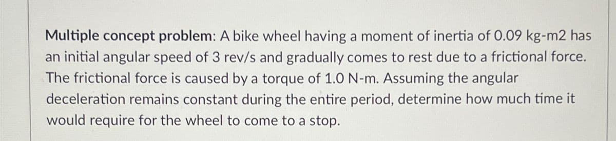 Multiple concept problem: A bike wheel having a moment of inertia of 0.09 kg-m2 has
an initial angular speed of 3 rev/s and gradually comes to rest due to a frictional force.
The frictional force is caused by a torque of 1.0 N-m. Assuming the angular
deceleration remains constant during the entire period, determine how much time it
would require for the wheel to come to a stop.