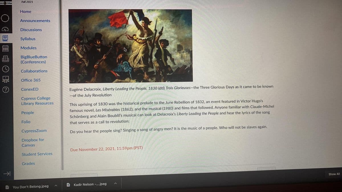 Fall 2021
Home
Announcements
Discussions
Syllabus
Modules
BigBlueButton
(Conferences)
Collaborations
Office 365
ConexED
Eugène Delacroix, Liberty Leading the People, 1830 (dtl) Trois Glorieuses-the Three Glorious Days as it came to be known
-of the July Revolution
Cypress College
Library Resources
This uprising of 1830 was the historical prelude to the June Rebellion of 1832, an event featured in Victor Hugo's
People
famous novel, Les Misérables (1862), and the musical (1980) and films that followed. Anyone familiar with Claude-Michel
Schönberg and Alain Boublil's musical can look at Delacroix's Liberty Leading the People and hear the lyrics of the song
Folio
that serves as a call to revolution:
CypressZoom
Do you hear the people sing? Singing a song of angry men? It is the music of a people. Who will not be slaves again.
Dropbox for
Canvas
Due November 22, 2021, 11:59pm (PST)
Student Services
Grades
Show All
Kadir Nelson -..jpeg
You Don't Belong.jpeg
