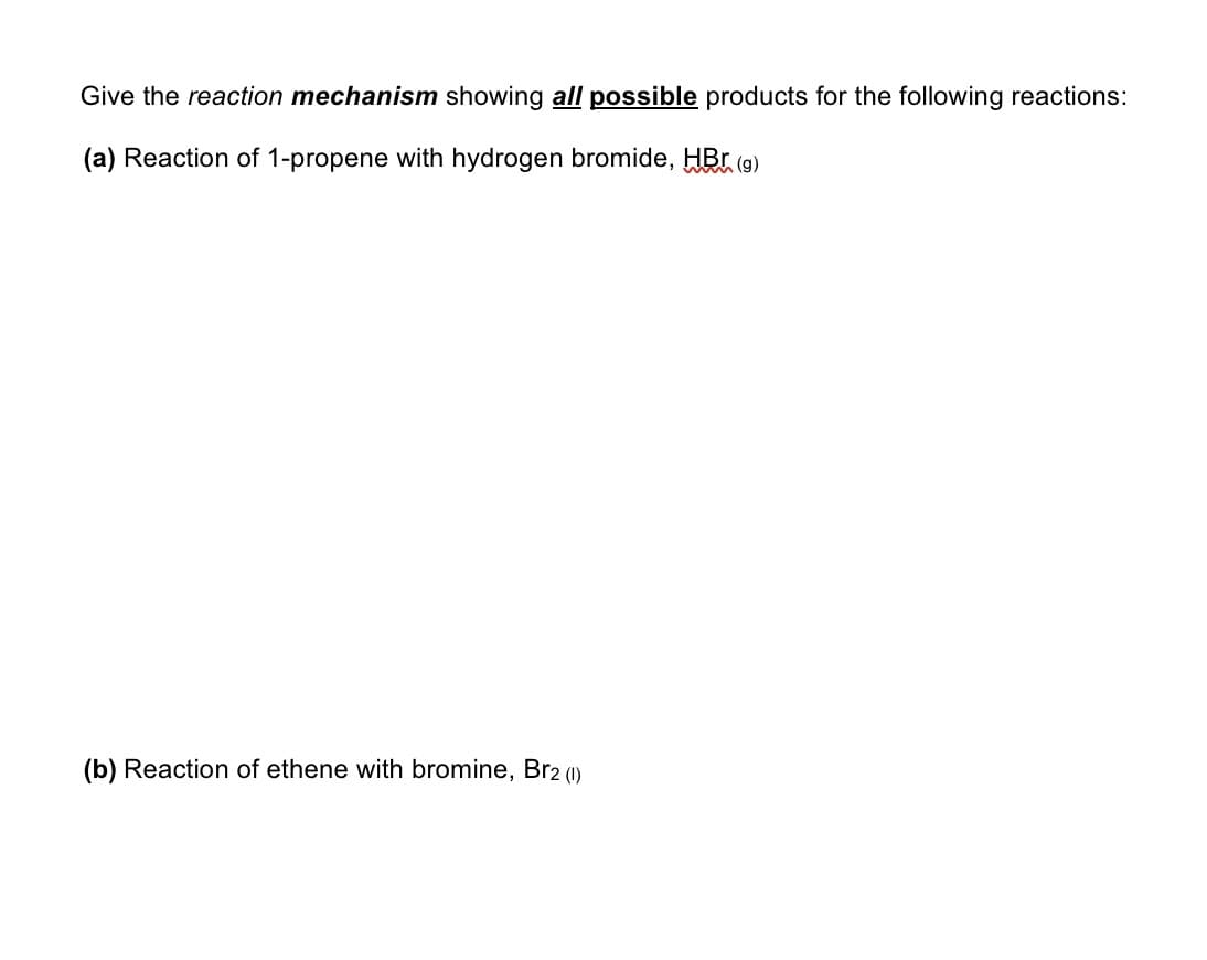Give the reaction mechanism showing all possible products for the following reactions:
(a) Reaction of 1-propene with hydrogen bromide, HBr (9)
(b) Reaction of ethene with bromine, Br2 (1)
