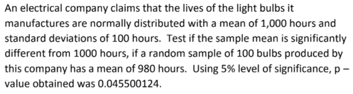 An electrical company claims that the lives of the light bulbs it
manufactures are normally distributed with a mean of 1,000 hours and
standard deviations of 100 hours. Test if the sample mean is significantly
different from 1000 hours, if a random sample of 100 bulbs produced by
this company has a mean of 980 hours. Using 5% level of significance, p -
value obtained was 0.045500124.
