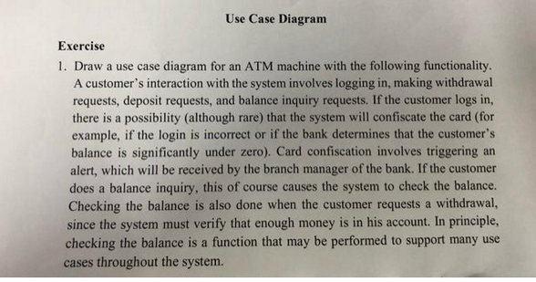 Use Case Diagram
Exercise
1. Draw a use case diagram for an ATM machine with the following functionality.
A customer's interaction with the system involves logging in, making withdrawal
requests, deposit requests, and balance inquiry requests. If the customer logs in,
there is a possibility (although rare) that the system will confiscate the card (for
example, if the login is incorrect or if the bank determines that the customer's
balance is significantly under zero). Card confiscation involves triggering an
alert, which will be received by the branch manager of the bank. If the customer
does a balance inquiry, this of course causes the system to check the balance.
Checking the balance is also done when the customer requests a withdrawal,
since the system must verify that enough money is in his account. In principle,
checking the balance is a function that may be performed to support many use
cases throughout the system.