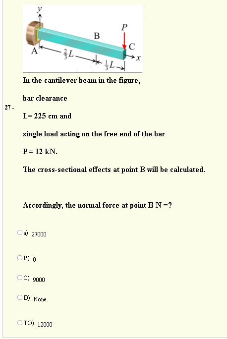 P
B
C
In the cantilever beam in the figure,
bar clearance
27 -
L= 225 cm and
single load acting on the free end of the bar
P= 12 kN.
The cross-sectional effects at point B will be calculated.
Accordingly, the normal force at point B N =?
a) 27000
OB) 0
C) 9000
OD) None.
OTO) 12000
