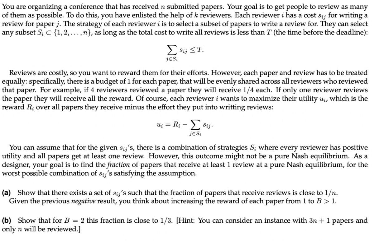 You are organizing a conference that has received n submitted papers. Your goal is to get people to review as many
of them as possible. To do this, you have enlisted the help of k reviewers. Each reviewer i has a cost s;; for writing a
review for paper j. The strategy of each reviewer i is to select a subset of papers to write a review for. They can select
any subset S; C {1,2,...,n}, as long as the total cost to write all reviews is less than T (the time before the deadline):
E Sij <T.
jeS
Reviews are costly, so you want to reward them for their efforts. However, each paper and review has to be treated
equally: specifically, there is a budget of 1 for each paper, that will be evenly shared across all reviewers who reviewed
that
For example, if 4 reviewers reviewed a paper they will receive 1/4 each. If only one reviewer reviews
раper.
the paper they will receive all the reward. Of course, each reviewer i wants to maximize their utility u;, which is the
reward R; over all papers they receive minus the effort they put into writting reviews:
U; = R; – Sij.
jeSi
You can assume that for the given s;;'s, there is a combination of strategies S; where every reviewer has positive
utility and all papers get at least one review. However, this outcome might not be a pure Nash equilibrium. As a
designer, your goal is to find the fraction of papers that receive at least 1 review at a pure Nash equilibrium, for the
worst possible combination of s;,'s satisfying the assumption.
(a) Show that there exists a set of sij's such that the fraction of papers that receive reviews is close to 1/n.
Given the previous negative result, you think about increasing the reward of each paper from 1 to B > 1.
(b) Show that for B = 2 this fraction is close to 1/3. [Hint: You can consider an instance with 3n + 1
only n will be reviewed.]
раpers
and
