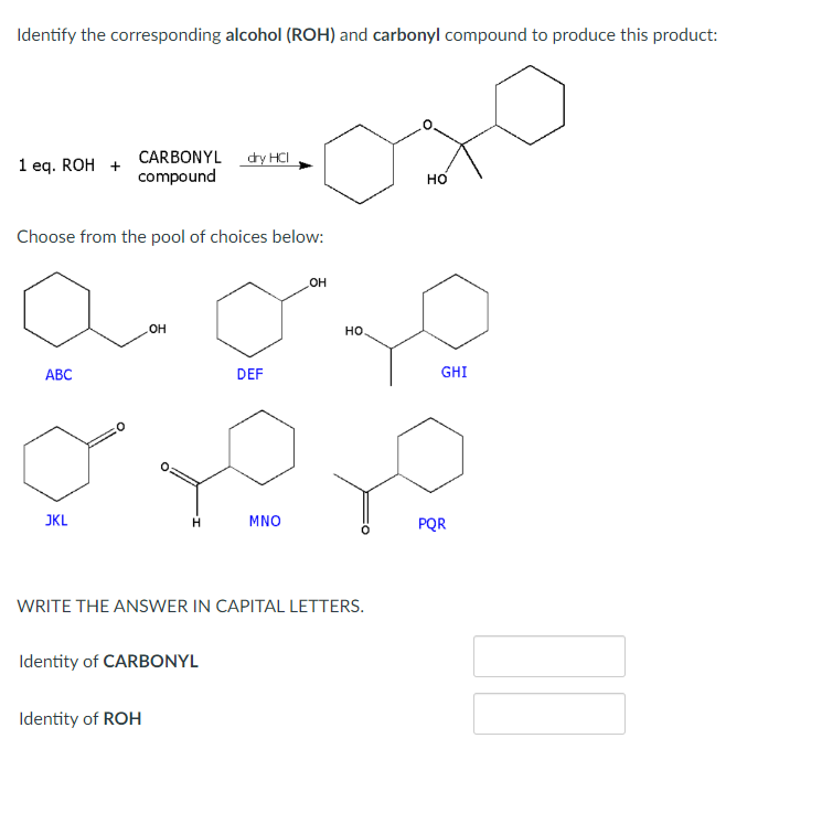 Identify the corresponding alcohol (ROH) and carbonyl compound to produce this product:
1 eq. ROH +
Choose from the pool of choices below:
ABC
CARBONYL dry HCI
compound
JKL
OH
H
Identity of ROH
Identity of CARBONYL
DEF
MNO
OH
WRITE THE ANSWER IN CAPITAL LETTERS.
HO
HO
GHI
PQR