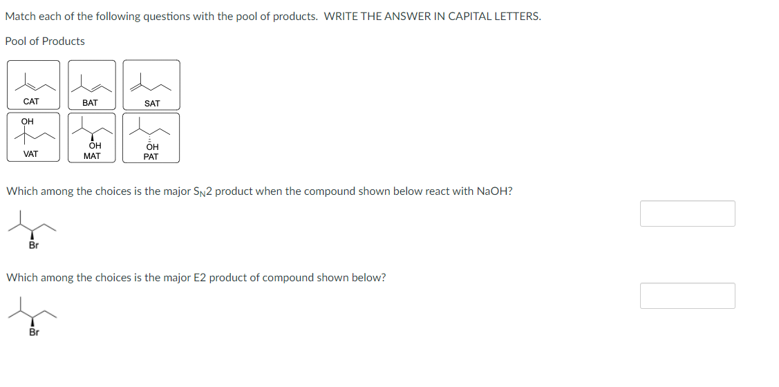 Match each of the following questions with the pool of products. WRITE THE ANSWER IN CAPITAL LETTERS.
Pool of Products
CAT
он
VAT
Br
BAT
OH
MAT
Br
SAT
Which among the choices is the major SN2 product when the compound shown below react with NaOH?
OH
PAT
Which among the choices is the major E2 product of compound shown below?
]]