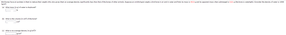 Bird bones have air pockets in them to reduce their weight-this also gives them an average density significantly less than that of the bones of other animals. Suppose an ornithologist weighs a bird bone in air and in water and finds its mass is 43.3 g and its apparent mass when submerged is 3.21 g (the bone is watertight). Consider the density of water is 1000
kg/m2.
(a) What mass (in g) of water is displaced?
(b) What is the volume (in cm³) of the bone?
cm
(c) What is its average density (in g/cm?)?
]g/cm3
