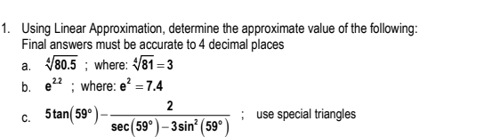 1. Using Linear Approximation, determine the approximate value of the following:
Final answers must be accurate to 4 decimal places
a. V80.5 ; where: V81 = 3
b. e22 ; where: e² = 7.4
2
5 tan( 59°)-
use special triangles
C.
sec(59°)– 3sin? (59°)
