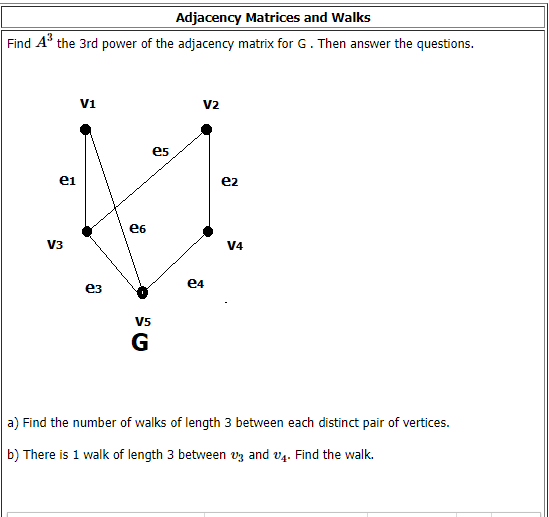 Adjacency Matrices and Walks
Find A the 3rd power of the adjacency matrix for G. Then answer the questions.
V1
V2
es
ei
e2
e6
V3
V4
e4
ез
V5
G
a) Find the number of walks of length 3 between each distinct pair of vertices.
b) There is 1 walk of length 3 between vz and v4. Find the walk.
