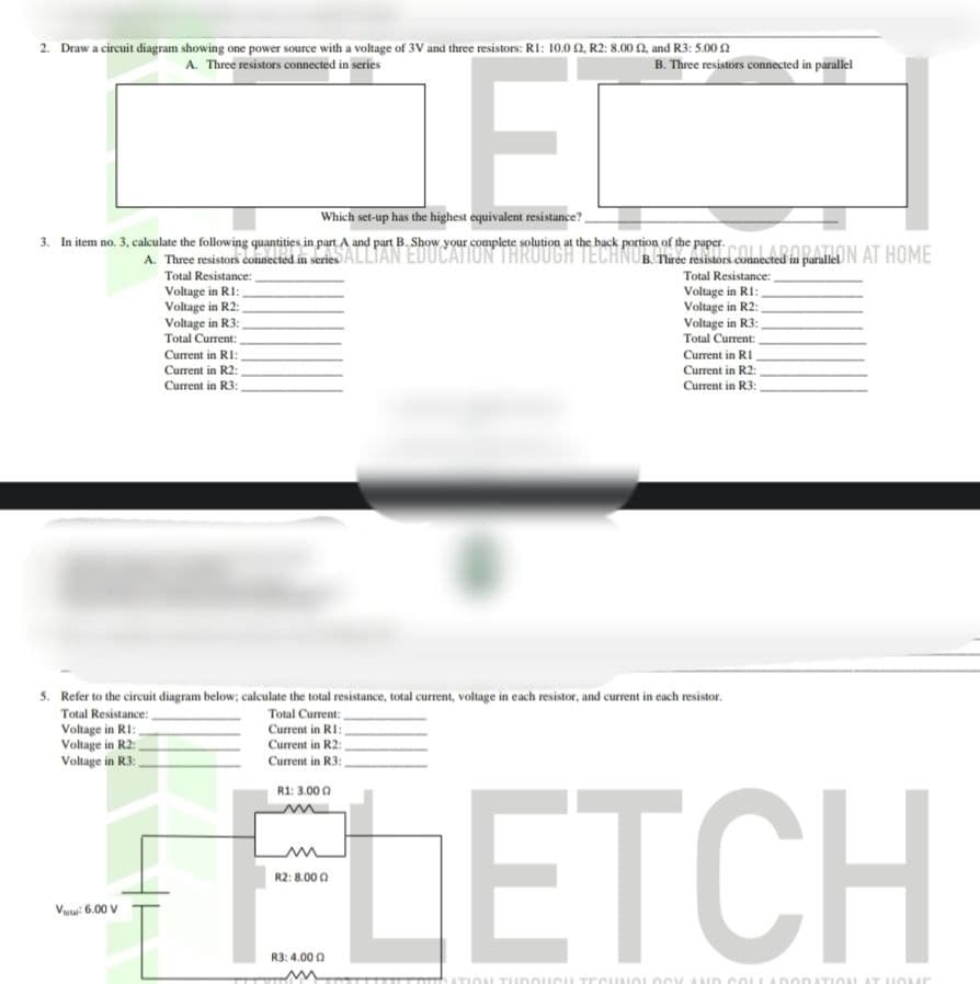 2. Draw a circuit diagram showing one power source with a voltage of 3V and three resistors: R1: 10.0 2, R2: 8.00 £2, and R3: 5.00
A. Three resistors connected in series
E
Which set-up has the highest equivalent resistance?
3. In item no. 3, calculate the following quantities in part A and part B. Show your complete solution at the back portion of the paper.
Vital: 6.00 V
Voltage in R1:
Voltage in R2:
Voltage in R3:
Total Current:
Current in RI:
Current in R2:
Current in R3:
A. Three resistors in series connected in paraliON AT HOME
Total Resistance:
B. Three resistors connected in parallel
Total Current:
5. Refer to the circuit diagram below; calculate the total resistance, total current, voltage in each resistor, and current in each resistor.
Total Resistance:
Voltage in R1: _
Voltage in R2:
Voltage in R3:
Current in RI:,
Current in R2:
Current in R3:
R1: 3.000
R2: 8.000
Total Resistance:
Voltage in R1:,
Voltage in R2:
Voltage in R3:
Total Current:
Current in RI
Current in R2:
Current in R3:
ELETCH
R3: 4.000
ATION THROUGH TECHNOLOGY AND COLLABORATION AT HOME
