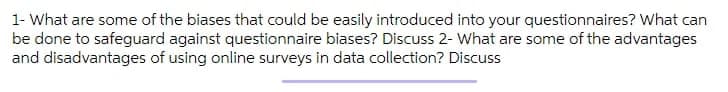 1- What are some of the biases that could be easily introduced into your questionnaires? What can
be done to safeguard against questionnaire biases? Discuss 2- What are some of the advantages
and disadvantages of using online surveys in data collection? Discuss
