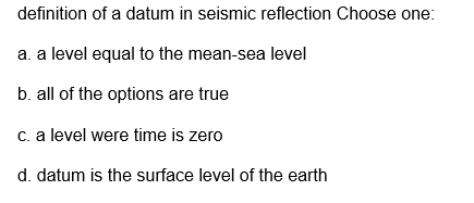 definition of a datum in seismic reflection Choose one:
a. a level equal to the mean-sea level
b. all of the options are true
c. a level were time is zero
d. datum is the surface level of the earth