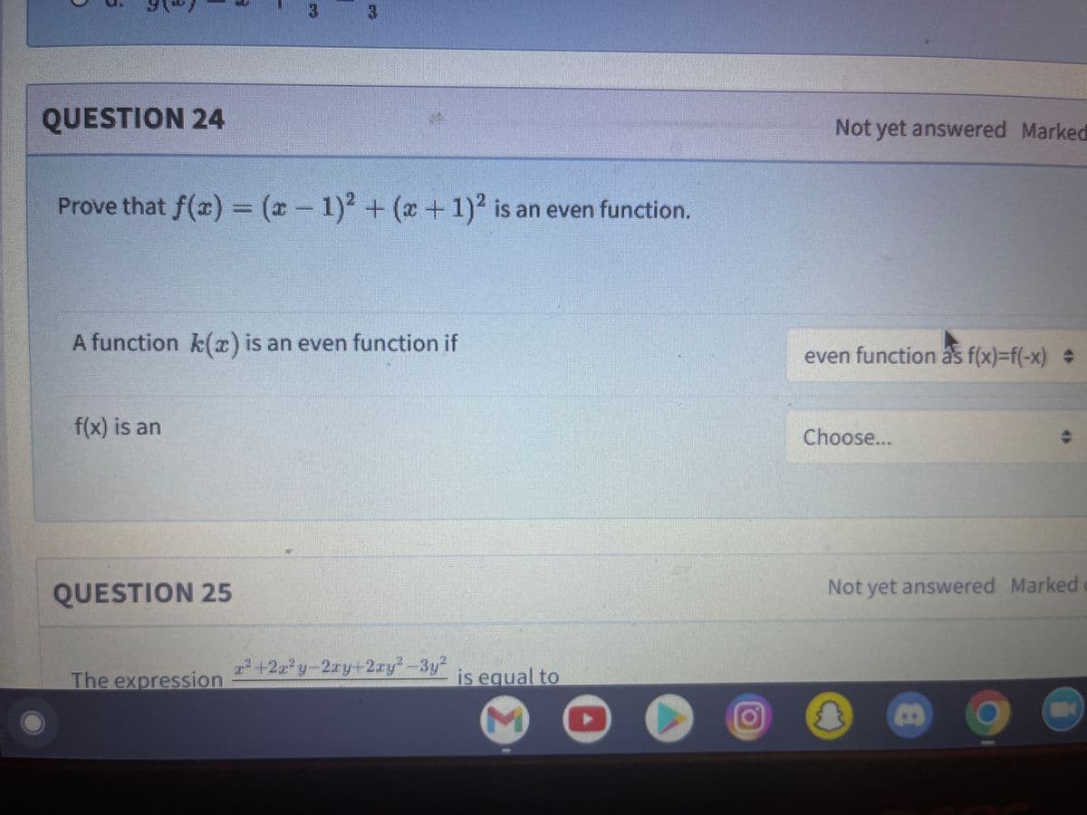 QUESTION 24
Not yet answered Marked
Prove that f(c)
= (-1)2 + (x +1)2 is an even function.
A function k(x) is an even function if
even function as f(x)=f(-x)
f(x) is an
Choose...
QUESTION 25
Not yet answered Marked
The expression
r +2x y-2ry+2ry-3y²
is equal to
