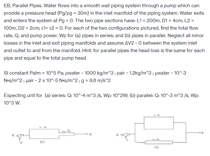EB, Parallel Pipes. Water flows into a smooth wall piping system through a pump which can
provide a pressure head (Pg/pg = 30m) in the inlet manifold of the piping system. Water exits
and enters the system at Pg = 0. The two pipe sections have: L1= 200m, D1 = 4cm; L2 =
100m, D2 = 2cm; 1= 2 = 0. For each of the two configurations pictured, find the total flow
rate, Q, and pump power, Wp for (a) pipes in series; and (b) pipes in parallel. Neglect all minor
losses in the inlet and exit piping manifolds and assume AV2 - 0 between the system inlet
and outlet to and from the manifold. Hint: for parallel pipes the head loss is the same for each
pipe and equal to the total pump head.
SI constant Patm = 10^5 Pa; pwater - 1000 kg/m^3; pair ~ 1.2kg/m^3; μwater ~ 10^-3
N•s/m^2; Hair - 2 x 10^-5 N•s/m^2; g = 9.8 m/s^2
Expecting unit for (a) series: Q: 10^-4 m^3/s, Wp: 10^2W; (b) parallel: Q: 10^-3 m^3/s, Wp:
10^3 W.
Li, D.
La. De
Li, D.
L. 0₂