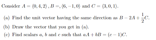 Consider A = (0, 4, 2) , B =, (6, – 1,0) and C = (3,0, 1).
1
(a) Find the unit vector having the same direction as B – 2A +
(b) Draw the vector that you get in (a).
(c) Find scalars a, b and c such that aA+ bB = (c – 1)C.
