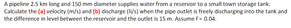 A pipeline 2.5 km long and 150 mm diameter supplies water from a reservoir to a small town storage tank.
Calculate the (a) velocity (m/s) and (b) discharge (li/s) when the pipe outlet is freely discharging into the tank and
the difference in level between the reservoir and the outlet is 15 m. Assume f = 0.04.
