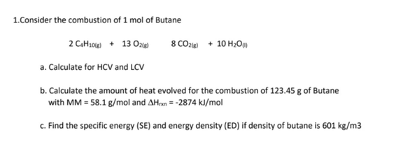 1.Consider the combustion of 1 mol of Butane
2 C4H10(g) + 13 O2(g)
8 CO2(g) + 10 H₂O)
a. Calculate for HCV and LCV
b. Calculate the amount of heat evolved for the combustion of 123.45 g of Butane
with MM = 58.1 g/mol and AHxn=-2874 kJ/mol
c. Find the specific energy (SE) and energy density (ED) if density of butane is 601 kg/m3