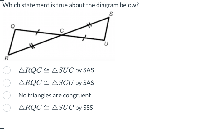 Which statement is true about the diagram below?
S
R
ARQC
ASUC by SAS
ARQC ASCU by SAS
No triangles are congruent
ARQC ASUC by SSS
U