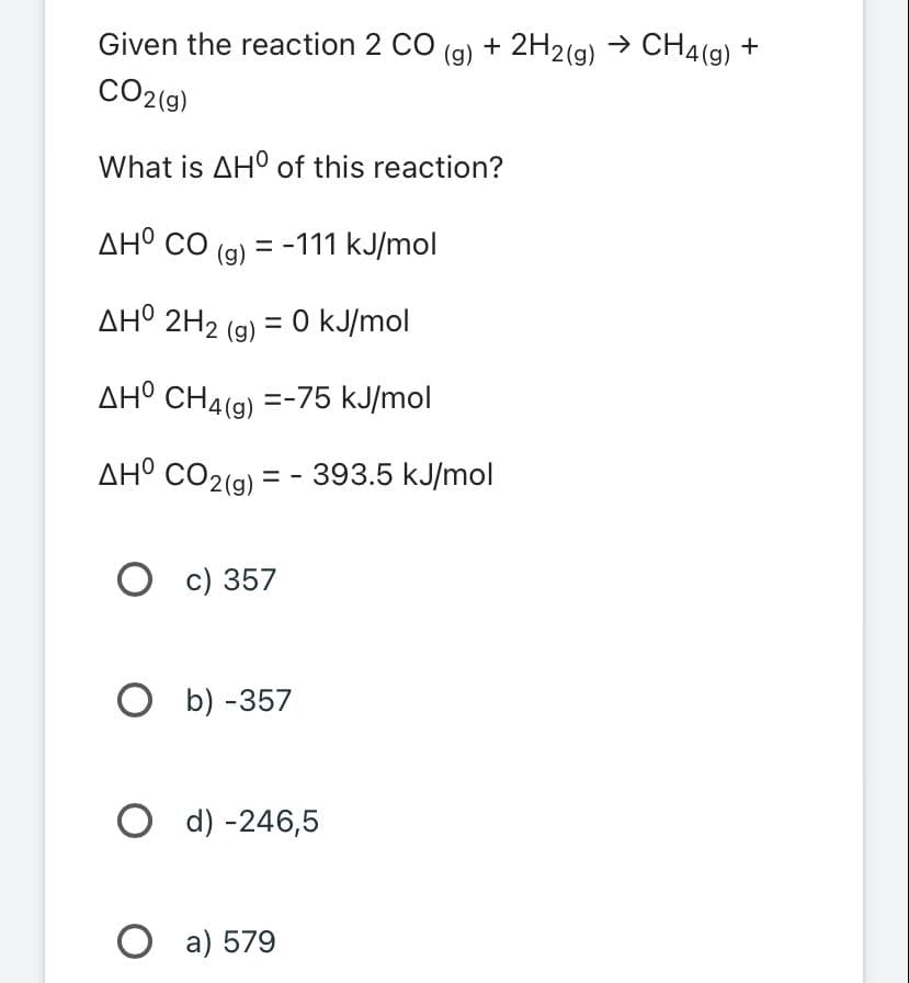 Given the reaction 2 CO
CO2(g)
What is AHO of this reaction?
AHO CO (g) = -111 kJ/mol
ΔΗ° 2H2 (g) = 0 kJ/mol
AHO CH4(g) =-75 kJ/mol
AHO CO2(g) =
= -393.5 kJ/mol
O c) 357
Ob) -357
Od) -246,5
(g) + 2H2(g) → CH4(g) +
O a) 579