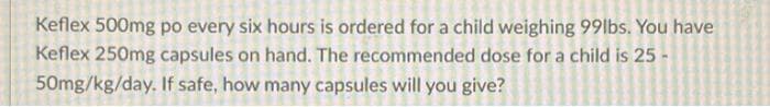 Keflex 500mg po every six hours is ordered for a child weighing 99lbs. You have
Keflex 250mg capsules on hand. The recommended dose for a child is 25-
50mg/kg/day. If safe, how many capsules will you give?