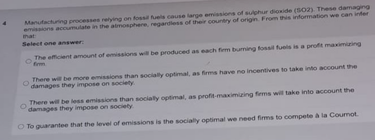 Manufacturing processes relying on fossil fuels cause large emissions of sulphur dioxide (SO2). These damaging
emissions accumulate in the atmosphere, regardloss of their country of origin. From this information we can infer
that:
Select one answer:
The efficient amount of emissions will be produced as each firm burning fossil fuels is a profit maximizing
firm.
There will be more emissions than socially optimal, as firms have no incentives to take into account the
damages they impose on society.
There will be less emissions than socially optimal, as profit-maximizing firms will take into account the
damages they impose on society.
To guarantee that the level of emissions is the socially optimal we need firms to compete à la Cournot.
