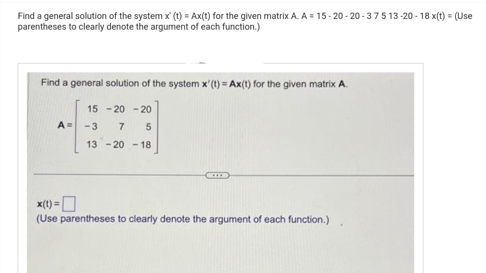 Find a general solution of the system x' (t) = Ax(t) for the given matrix A. A = 15-20-20-375 13-20 - 18 x(t) = (Use
parentheses to clearly denote the argument of each function.)
Find a general solution of the system x'(t) = Ax(t) for the given matrix A.
15-20-20
A = -3 7
5
13-2018
x(t) =
(Use parentheses to clearly denote the argument of each function.)