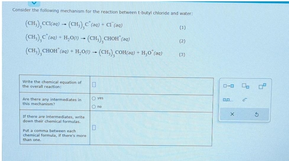 Consider the following mechanism for the reaction between t-butyl chloride and water:
(CH₂),CCl(aq) → (CH3)₂C²(aq) + Cl¯(aq)
1
(CH₂)₂C²(aq) + H₂O(1) → (CH₂)¸CHOH¯(aq)
(CH₂), CHOH(aq) + H₂O(l) → (CH₂)₂COH(aq) + H₂O¯(aq)
Write the chemical equation of
the overall reaction:
Are there any intermediates in
this mechanism?
If there are intermediates, write
down their chemical formulas.
Put a comma between each
chemical formula, if there's more
than one.
yes
no
(1)
(2)
(3)
ローロ 00
DO
X
S
4