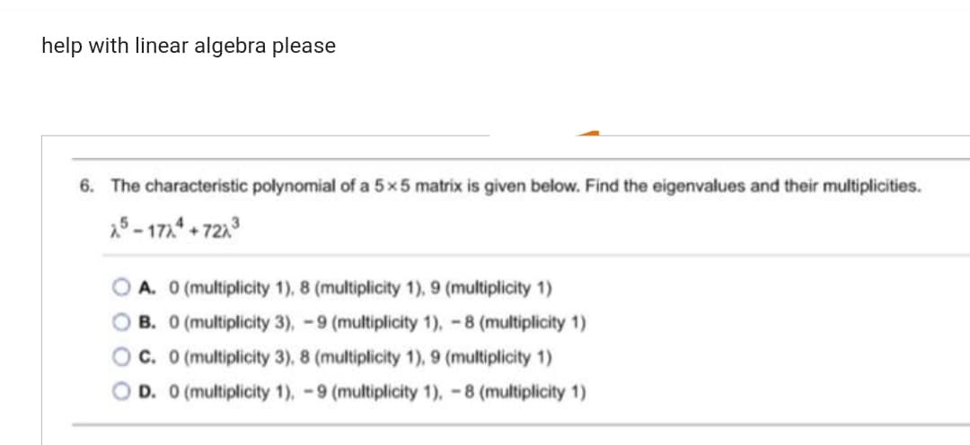 help with linear algebra please
6. The characteristic polynomial of a 5 x 5 matrix is given below. Find the eigenvalues and their multiplicities.
25-1774+7273
A. 0 (multiplicity 1), 8 (multiplicity 1), 9 (multiplicity 1)
B. 0 (multiplicity 3), -9 (multiplicity 1), -8 (multiplicity 1)
C. 0 (multiplicity 3), 8 (multiplicity 1), 9 (multiplicity 1)
D. 0 (multiplicity 1), -9 (multiplicity 1), -8 (multiplicity 1)