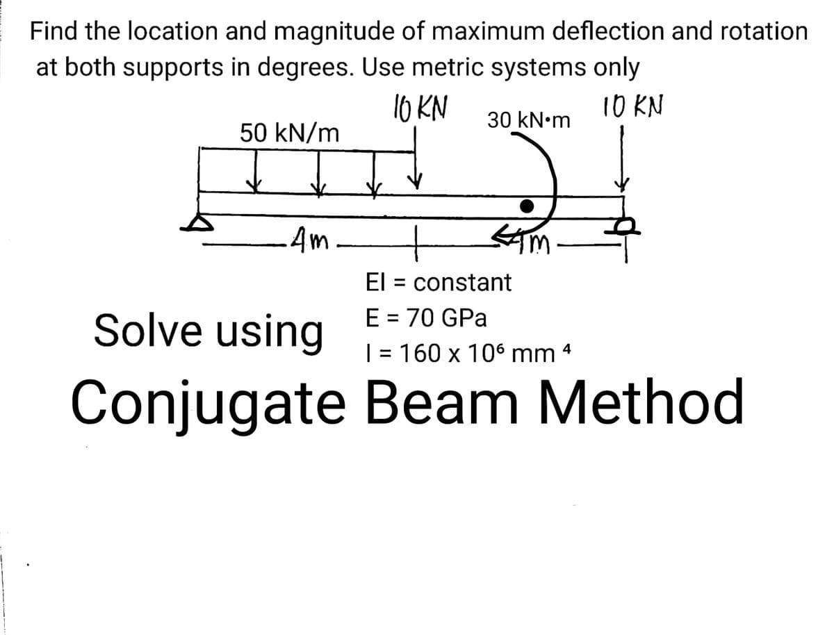 Find the location and magnitude of maximum deflection and rotation
at both supports in degrees. Use metric systems only
10 KN
10 KN
30 kN•m
50 kN/m
4m-
El = constant
Solve using
E = 70 GPa
| = 160 x 106 mm
4
Conjugate Beam Method
