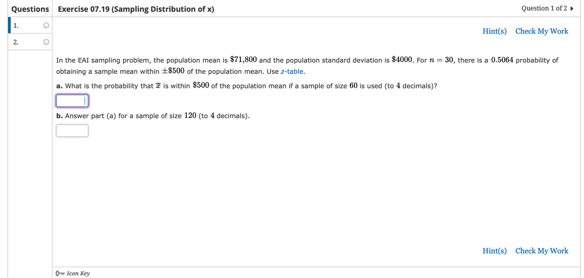 Questions Exercise 07.19 (Sampling Distribution of x)
1.
2.
O
b. Answer part (a) for a sample of size 120 (to 4 decimals).
Question 1 of 2 ►
In the EAI sampling problem, the population mean is $71,800 and the population standard deviation is $4000. For n = 30, there is a 0.5064 probability of
obtaining a sample mean within +$500 of the population mean. Use z-table.
a. What is the probability that is within $500 of the population mean if a sample of size 60 is used (to 4 decimals)?
Icon Key
Hint(s) Check My Work
Hint(s) Check My Work