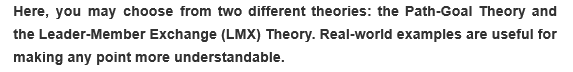 Here, you may choose from two different theories: the Path-Goal Theory and
the Leader-Member Exchange (LMX) Theory. Real-world examples are useful for
making any point more understandable.