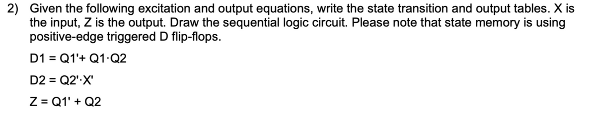 2) Given the following excitation and output equations, write the state transition and output tables. X is
the input, Z is the output. Draw the sequential logic circuit. Please note that state memory is using
positive-edge triggered D flip-flops.
D1 = Q1'+ Q1 Q2
D2 = Q2''X'
Z = Q1' + Q2