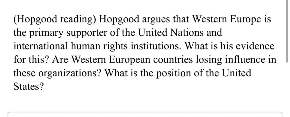 (Hopgood reading) Hopgood argues that Western Europe is
the primary supporter of the United Nations and
international human rights institutions. What is his evidence
for this? Are Western European countries losing influence in
these organizations? What is the position of the United
States?