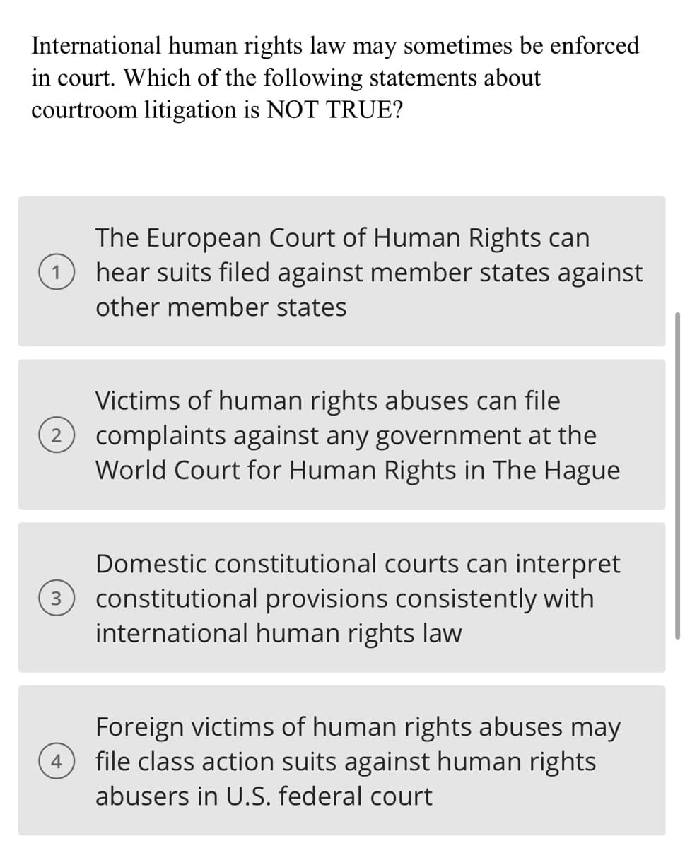 International human rights law may sometimes be enforced
in court. Which of the following statements about
courtroom litigation is NOT TRUE?
The European Court of Human Rights can
hear suits filed against member states against
other member states
Victims of human rights abuses can file
(2 complaints against any government at the
World Court for Human Rights in The Hague
3
Domestic constitutional courts can interpret
constitutional provisions consistently with
international human rights law
4
Foreign victims of human rights abuses may
file class action suits against human rights
abusers in U.S. federal court