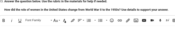 13. Answer the question below. Use the rubric in the materials for help if needed.
How did the role of women in the United States change from World War II to the 1950s? Use details to support your answer.
Bi U Font Family
AAA = E
VE