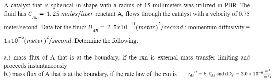 A catalyst that is spherical in shape with a radius of 15 millimeters was utilized in PBR. The
= 1.25 moles/liter reactant A, flows through the catalyst with a velocity of 0.75
= 2.5x10¯¹¹ (meter)²/second ; momentum diffusivity =
Ab
meter/second. Data for the fluid: D
AB
1x106(meter)²/second. Determine the following:
a.) mass flux of A that is at the boundary, if the rxn is external mass transfer limiting and
proceeds instantaneously
b.) mass flux of A that is at the boundary, if the rate law of the rxn is
3
-TAS" = krCAS and if k, = 3.0 x 10-6.
m²s