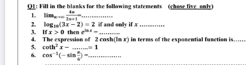 Q1: Fill in the blanks for the following statements (chose five only)
4n
1. lim 1-0 2n+1
2.
3.
log10 (3x - 2) = 2 if and only if x
If x > 0 then elnx = ..........
4.
The expression of 2 cosh (In x) in terms of the exponential function is......
5. coth2x- .... .= 1
6.
cos ¹(-sin) =
