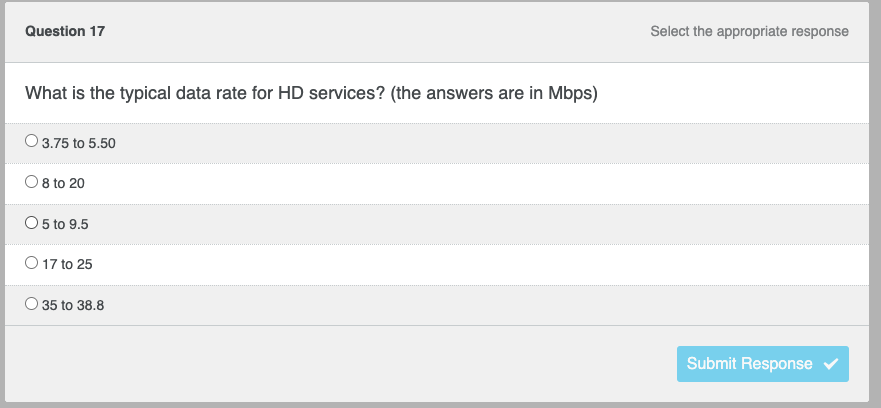 Question 17
What is the typical data rate for HD services? (the answers are in Mbps)
O 3.75 to 5.50
O 8 to 20
O 5 to 9.5
O 17 to 25
35 to 38.8
Select the appropriate response
Submit Response