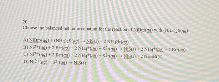 20.
Choose the balanced net ionic equation for the reaction of NiBr2(aq) with (NH4)2S(ag).
A) NiBr2(aq) + (NH4)2S(aq) → NIS(s) + 2NH4Br(aq)
B) Ni2+ (aq) +2 Br-(aq) + 2 NH4+ (aq) + S2-(aq) → NiS(s) +2 NH4+ (aq) + 2 Br-(aq)
C) Ni2+ (aq) + 2 Br(aq) + 2NH4+ (aq) + s2-(aq) Nis(s) + 2 NH4Br(s)
D) Ni2+ (aq) + S2-(aq) → Nis(s)
-
