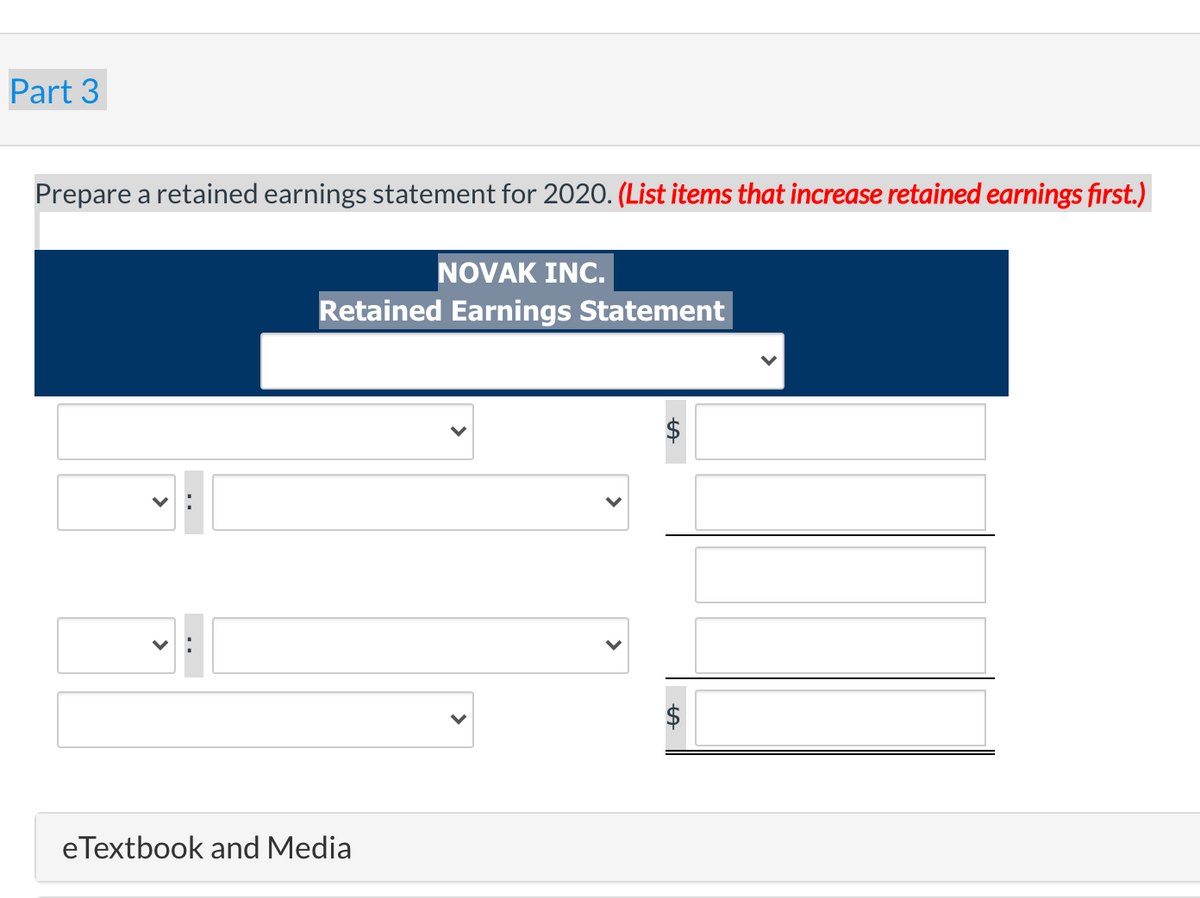 Part 3
Prepare a retained earnings statement for 2020. (List items that increase retained earnings first.)
NOVAK INC.
Retained Earnings Statement
eTextbook and Media
%24
%24
>
>
..
>
>
