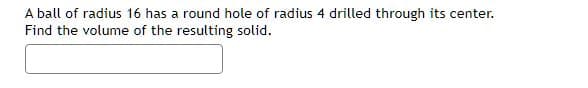 A ball of radius 16 has a round hole of radius 4 drilled through its center.
Find the volume of the resulting solid.