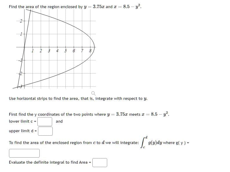 Find the area of the region enclosed by y = 3.75x and x = 8.5 - y².
2
-~
2
+
JA
16
7
-90
Q
Use horizontal strips to find the area, that is, integrate with respect to y.
First find the y coordinates of the two points where y = 3.75x meets x = = 8.5-y².
and
lower limit c =
upper limit d =
To find the area of the enclosed region from c to d we will integrate:
Evaluate the definite integral to find Area =
[9(y)dy where g(y) =