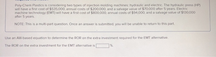 Poly-Chem Plastics is considering two types of injection molding machines: hydraulic and electric. The hydraulic press (HP)
will have a first cost of $535,000, annual costs of $200.000, and a salvage value of $70.000 after 5 years. Electric
machine technology (EMT) will have a first cost of $800.000, annual costs of $94,000, and a salvage value of $130,000
after 5 years.
NOTE: This is a multi-part question. Once an answer is submitted, you will be unable to return to this part.
Use an AW-based equation to determine the ROR on the extra investment required for the EMT alternative.
The ROR on the extra investment for the EMT alternative is|
%.
