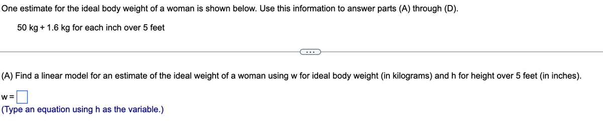 One estimate for the ideal body weight of a woman is shown below. Use this information to answer parts (A) through (D).
50 kg + 1.6 kg for each inch over 5 feet
(A) Find a linear model for an estimate of the ideal weight of a woman using w for ideal body weight (in kilograms) and h for height over 5 feet (in inches).
w =
(Type an equation using h as the variable.)
