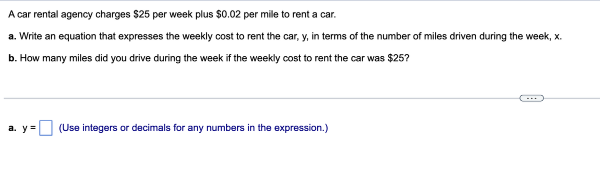 A car rental agency charges $25 per week plus $0.02 per mile to rent a car.
a. Write an equation that expresses the weekly cost to rent the car, y, in terms of the number of miles driven during the week, x.
b. How many miles did you drive during the week if the weekly cost to rent the car was $25?
а. у 3
(Use integers or decimals for any numbers in the expression.)

